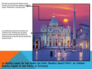 En ellas se aprecian las líneas curvas
frente a las rectas por generar aquéllas
mayor dinamismo y expresividad.
Los elementos decorativos sobre los
construcción, afirman que es estilo
barroco y este más que un estilo de
arquitectura es una forma de decoración
arquitectural.
La Basílica papal de San Pedro (en latín: Basilica Sancti Petri; en italiano:
Basilica Papale di San Pietro in Vaticano)
 