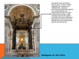 Baldaquino de San Pedro.
Se emplean todos los órdenes
(dórico, jónico, corintio, toscano,
compuesto) de columnas y sus
entablamentos , aunque se
prefieren las proporciones gigantes
.Las columnas pierden sus
proporciones clásicas y se hacen
monumentales o enanas , según
convenga al efecto del conjunto.
Los fustes lisos de las columnas se
sustituyen por fustes retorcidos,
salomónicos, lo que constituye una
genuina creación barroca .
 