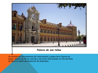 Palacio de san telmo
Se multiplican los elementos del renacimiento y posee doce figuras de
mujer, alegóricas de las ciencias y las artes relacionadas con los estudios
de náutica, dando una sensación de dinamismo.
 