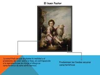 El buen Pastor
Predominan los fondos oscuros
característicos
La exactitud con que se plasma la realidad y el
predominio del color sobre la línea, en contraposición
a la supremacía que se otorgó al dibujo es
característico de este estilo barroco.
 