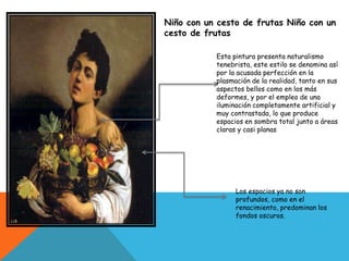 Niño con un cesto de frutas Niño con un
cesto de frutas
Esta pintura presenta naturalismo
tenebrista, este estilo se denomina así
por la acusada perfección en la
plasmación de la realidad, tanto en sus
aspectos bellos como en los más
deformes, y por el empleo de una
iluminación completamente artificial y
muy contrastada, lo que produce
espacios en sombra total junto a áreas
claras y casi planas
Los espacios ya no son
profundos, como en el
renacimiento, predominan los
fondos oscuros.
 