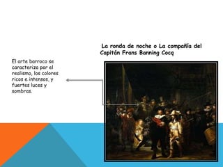 La ronda de noche o La compañía del
Capitán Frans Banning Cocq
El arte barroco se
caracteriza por el
realismo, los colores
ricos e intensos, y
fuertes luces y
sombras.
 