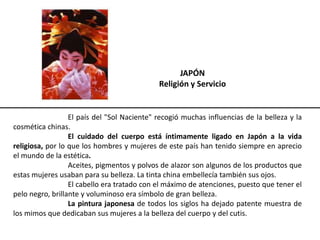 JAPÓN
Religión y Servicio
El país del "Sol Naciente" recogió muchas influencias de la belleza y la
cosmética chinas.
El cuidado del cuerpo está íntimamente ligado en Japón a la vida
religiosa, por lo que los hombres y mujeres de este país han tenido siempre en aprecio
el mundo de la estética.
Aceites, pigmentos y polvos de alazor son algunos de los productos que
estas mujeres usaban para su belleza. La tinta china embellecía también sus ojos.
El cabello era tratado con el máximo de atenciones, puesto que tener el
pelo negro, brillante y voluminoso era símbolo de gran belleza.
La pintura japonesa de todos los siglos ha dejado patente muestra de
los mimos que dedicaban sus mujeres a la belleza del cuerpo y del cutis.
 