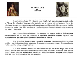 EL SIGLO XVIII
La Moda
Desde finales del siglo XVII y durante todo el siglo XVIII las mujeres parisinas tendrán
la "fiebre del colorete". Todas parecían cortadas por el mismo patrón: labios en forma de
minúsculo corazón, extravagantes y empolvadas pelucas, mejillas enrojecidas con gran profusión
de colorete, polvos esparcidos por el cuello y los hombros, con lunares coquetamente repartidos
por la cara y la espalda.
Pero todo cambió con la Revolución Francesa. Los excesos estéticos de la nobleza
desaparecieron con ella y no fue sino hasta la llegada de Napoleón al poder, y gracias a su
esposa Josefina, que los cuidados de belleza renacieron en Francia.
Llega después el Romanticismo y con él la languidez, los aires desvalidos, los talles
ceñidos y las minúsculas cinturas. Las pelucas desaparecen temporalmente para dar paso a bucles
realizados en las peluquerías parisienses.
Es en este momento de refinada feminidad que surge una nueva mujer. Una mujer
que osa vestirse como un hombre, que fuma cigarrillos puros y que hace las mismas cosas que un
hombre; es el tiempo de George Sand. Pero no será más que una moda pasajera, como un aviso
de lo que en el siguiente siglo, el nuestro, sucederá.
 