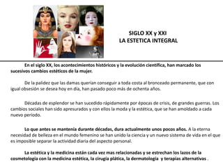 SIGLO XX y XXI
LA ESTETICA INTEGRAL
En el siglo XX, los acontecimientos históricos y la evolución científica, han marcado los
sucesivos cambios estéticos de la mujer.
De la palidez que las damas querían conseguir a toda costa al bronceado permanente, que con
igual obsesión se desea hoy en día, han pasado poco más de ochenta años.
Décadas de esplendor se han sucedido rápidamente por épocas de crisis, de grandes guerras. Los
cambios sociales han sido apresurados y con ellos la moda y la estética, que se han amoldado a cada
nuevo período.
Lo que antes se mantenía durante décadas, dura actualmente unos pocos años. A la eterna
necesidad de belleza en el mundo femenino se han unido la ciencia y un nuevo sistema de vida en el que
es imposible separar la actividad diaria del aspecto personal.
La estética y la medicina están cada vez mas relacionadas y se estrechan los lazos de la
cosmetología con la medicina estética, la cirugía plática, la dermatología y terapias alternativas .
 