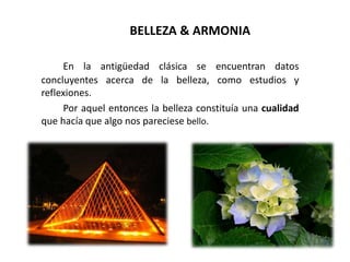 BELLEZA & ARMONIA
En la antigüedad clásica se encuentran datos
concluyentes acerca de la belleza, como estudios y
reflexiones.
Por aquel entonces la belleza constituía una cualidad
que hacía que algo nos pareciese bello.
 