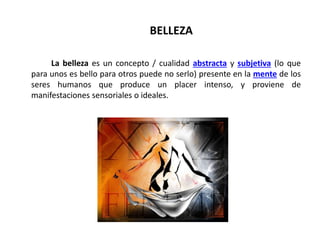 BELLEZA
La belleza es un concepto / cualidad abstracta y subjetiva (lo que
para unos es bello para otros puede no serlo) presente en la mente de los
seres humanos que produce un placer intenso, y proviene de
manifestaciones sensoriales o ideales.
 