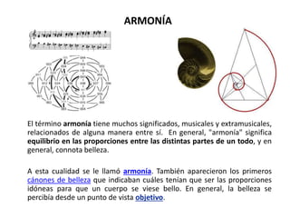 ARMONÍA
El término armonía tiene muchos significados, musicales y extramusicales,
relacionados de alguna manera entre sí. En general, "armonía" significa
equilibrio en las proporciones entre las distintas partes de un todo, y en
general, connota belleza.
A esta cualidad se le llamó armonía. También aparecieron los primeros
cánones de belleza que indicaban cuáles tenían que ser las proporciones
idóneas para que un cuerpo se viese bello. En general, la belleza se
percibía desde un punto de vista objetivo.
 