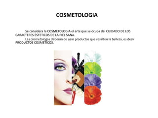 COSMETOLOGIA
Se considera la COSMETOLOGIA el arte que se ocupa del CUIDADO DE LOS
CARACTERES ESTETICOS DE LA PIEL SANA.
Las cosmetólogas deberán de usar productos que resalten la belleza, es decir
PRODUCTOS COSMETICOS.
 
