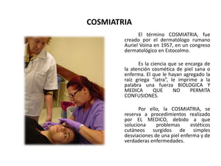 COSMIATRIA
El término COSMIATRIA, fue
creado por el dermatólogo rumano
Auriel Voina en 1957, en un congreso
dermatológico en Estocolmo.
Es la ciencia que se encarga de
la atención cosmética de piel sana o
enferma. El que le hayan agregado la
raíz griega “iatra”, le imprime a la
palabra una fuerza BIOLOGICA Y
MEDICA QUE NO PERMITA
CONFUSIONES.
Por ello, la COSMIATRIA, se
reserva a procedimientos realizado
por EL MEDICO, debido a que
soluciona problemas estéticos
cutáneos surgidos de simples
desviaciones de una piel enferma y de
verdaderas enfermedades.
 