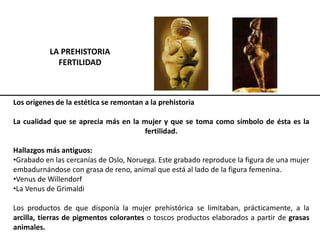 LA PREHISTORIA
FERTILIDAD
Los orígenes de la estética se remontan a la prehistoria
La cualidad que se aprecia más en la mujer y que se toma como símbolo de ésta es la
fertilidad.
Hallazgos más antiguos:
•Grabado en las cercanías de Oslo, Noruega. Este grabado reproduce la figura de una mujer
embadurnándose con grasa de reno, animal que está al lado de la figura femenina.
•Venus de Willendorf
•La Venus de Grimaldi
Los productos de que disponía la mujer prehistórica se limitaban, prácticamente, a la
arcilla, tierras de pigmentos colorantes o toscos productos elaborados a partir de grasas
animales.
 