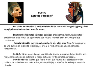 EGIPTO
Estatus y Religión
Por todos es conocida la mítica belleza de las reinas del antiguo Egipto y cómo
los egipcios embalsamaban a sus faraones.
El refinamiento de los cuidados estéticos era enorme. Fórmulas secretas
embellecían a las reinas de Egipto que, con mucha rapidez, eran imitadas por sus
cortesanas.
Especial atención merecían el cabello, la piel y los ojos. Todo formaba parte
de una cultura en la que lo espiritual, el arte y la religión tenían una importancia
fundamental.
De Nefertiti se recuerda aun su estilizada silueta, a pesar de haber tenido seis
hijos, siendo ella quien extendió la moda del color verde para los párpados..
De Cleopatra se cuenta que fue la mujer que reunió más secretos sobre el
cuidado de su belleza: sus mascarillas, su maquillaje y sus baños de leche pasaron a la
historia.
 