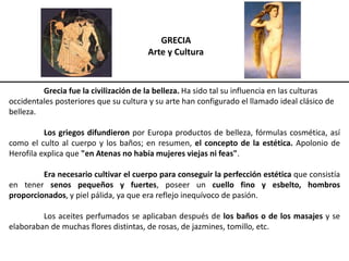 GRECIA
Arte y Cultura
Grecia fue la civilización de la belleza. Ha sido tal su influencia en las culturas
occidentales posteriores que su cultura y su arte han configurado el llamado ideal clásico de
belleza.
Los griegos difundieron por Europa productos de belleza, fórmulas cosmética, así
como el culto al cuerpo y los baños; en resumen, el concepto de la estética. Apolonio de
Herofila explica que "en Atenas no había mujeres viejas ni feas".
Era necesario cultivar el cuerpo para conseguir la perfección estética que consistía
en tener senos pequeños y fuertes, poseer un cuello fino y esbelto, hombros
proporcionados, y piel pálida, ya que era reflejo inequívoco de pasión.
Los aceites perfumados se aplicaban después de los baños o de los masajes y se
elaboraban de muchas flores distintas, de rosas, de jazmines, tomillo, etc.
 