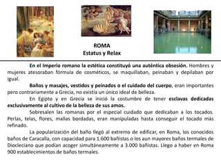 ROMA
Estatus y Relax
En el Imperio romano la estética constituyó una auténtica obsesión. Hombres y
mujeres atesoraban fórmula de cosméticos, se maquillaban, peinaban y depilaban por
igual.
Baños y masajes, vestidos y peinados o el cuidado del cuerpo, eran importantes
pero contrariamente a Grecia, no existía un único ideal de belleza.
En Egipto y en Grecia se inició la costumbre de tener esclavas dedicadas
exclusivamente al cultivo de la belleza de sus amos.
Sobresalen las romanas por el especial cuidado que dedicaban a los tocados.
Perlas, telas, flores, mallas bordadas, eran manipuladas hasta conseguir el tocado más
refinado.
La popularización del baño llegó al extremo de edificar, en Roma, los conocidos
baños de Caracalla, con capacidad para 1.600 bañistas o los aun mayores baños termales de
Diocleciano que podían acoger simultáneamente a 3.000 bañistas. Llego a haber en Roma
900 establecimientos de baños termales.
 