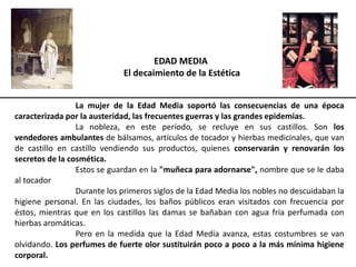 EDAD MEDIA
El decaimiento de la Estética
La mujer de la Edad Media soportó las consecuencias de una época
caracterizada por la austeridad, las frecuentes guerras y las grandes epidemias.
La nobleza, en este período, se recluye en sus castillos. Son los
vendedores ambulantes de bálsamos, artículos de tocador y hierbas medicinales, que van
de castillo en castillo vendiendo sus productos, quienes conservarán y renovarán los
secretos de la cosmética.
Estos se guardan en la "muñeca para adornarse", nombre que se le daba
al tocador
Durante los primeros siglos de la Edad Media los nobles no descuidaban la
higiene personal. En las ciudades, los baños públicos eran visitados con frecuencia por
éstos, mientras que en los castillos las damas se bañaban con agua fría perfumada con
hierbas aromáticas.
Pero en la medida que la Edad Media avanza, estas costumbres se van
olvidando. Los perfumes de fuerte olor sustituirán poco a poco a la más mínima higiene
corporal.
 