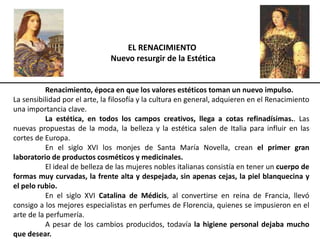 EL RENACIMIENTO
Nuevo resurgir de la Estética
Renacimiento, época en que los valores estéticos toman un nuevo impulso.
La sensibilidad por el arte, la filosofía y la cultura en general, adquieren en el Renacimiento
una importancia clave.
La estética, en todos los campos creativos, llega a cotas refinadísimas.. Las
nuevas propuestas de la moda, la belleza y la estética salen de Italia para influir en las
cortes de Europa.
En el siglo XVI los monjes de Santa María Novella, crean el primer gran
laboratorio de productos cosméticos y medicinales.
El ideal de belleza de las mujeres nobles italianas consistía en tener un cuerpo de
formas muy curvadas, la frente alta y despejada, sin apenas cejas, la piel blanquecina y
el pelo rubio.
En el siglo XVI Catalina de Médicis, al convertirse en reina de Francia, llevó
consigo a los mejores especialistas en perfumes de Florencia, quienes se impusieron en el
arte de la perfumería.
A pesar de los cambios producidos, todavía la higiene personal dejaba mucho
que desear.
 