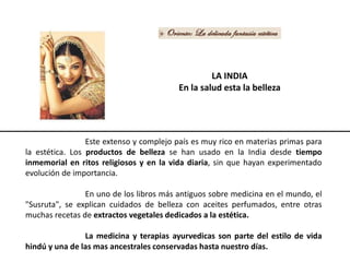 LA INDIA
En la salud esta la belleza
Este extenso y complejo país es muy rico en materias primas para
la estética. Los productos de belleza se han usado en la India desde tiempo
inmemorial en ritos religiosos y en la vida diaria, sin que hayan experimentado
evolución de importancia.
En uno de los libros más antiguos sobre medicina en el mundo, el
"Susruta", se explican cuidados de belleza con aceites perfumados, entre otras
muchas recetas de extractos vegetales dedicados a la estética.
La medicina y terapias ayurvedicas son parte del estilo de vida
hindú y una de las mas ancestrales conservadas hasta nuestro días.
 
