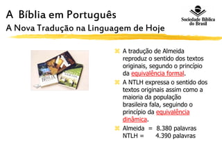 A Bíblia em Português
A Nova Tradução na Linguagem de Hoje
 A tradução de Almeida
reproduz o sentido dos textos
originais, segundo o princípio
da equivalência formal.
 A NTLH expressa o sentido dos
textos originais assim como a
maioria da população
brasileira fala, seguindo o
princípio da equivalência
dinâmica.
 Almeida = 8.380 palavras
NTLH = 4.390 palavras
 