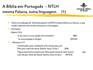 A Bíblia em Português - NTLH A
mesma Palavra, outra linguagem. (1)
 Tanto na tradução de Almeida quanto na NTLH a base bíblica é a mesma, o que
muda é apenas a forma de comunicar a mensagem.
 Exemplos:
- Salmo 23.4:
“a tua vara e o teu cajado me consolam” (RA)
“tu me proteges e diriges” (NTLH)
 - Romanos 5.1:
“Justificados, pois, mediante a fé, temos paz com
Deus por meio de nosso Senhor Jesus Cristo.” (RA)
“Agora que fomos aceitos por Deus pela nossa fé nele, temos paz
com ele por meio do Nosso Senhor Jesus Cristo.” (NTLH)
 