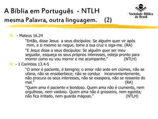 A Bíblia em Português - NTLH A
mesma Palavra, outra linguagem. (2)
 - Mateus 16.24
“Então, disse Jesus a seus discípulos: Se alguém quer vir após
mim, a si mesmo se negue, tome a sua cruz e siga-me. (RA)
“E Jesus disse a seus discípulos: Se alguém quer ser meu
seguidor, esqueça os seus próprios interesses, esteja pronto para
morrer como eu vou morrer e me acompanhe.” (NTLH)
 - 1 Coríntios 13.4-5
“O amor é paciente, é benigno; o amor não arde em ciúmes, não se
ufana, não se ensoberbece; não se conduz inconvenientemente,
não procura os seus interesses, não se exaspera, não se ressente do
mal.” (RA)
“Quem ama é paciente e bondoso. Quem ama não é ciumento, nem
orgulhoso, nem vaidoso. Quem ama não é grosseiro, nem egoísta;
não fica irritado, nem guarda mágoas.” (NTLH)
 