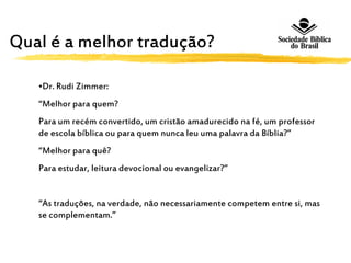 Qual é a melhor tradução?
•Dr. Rudi Zimmer:
“Melhor para quem?
Para um recém convertido, um cristão amadurecido na fé, um professor
de escola bíblica ou para quem nunca leu uma palavra da Bíblia?”
“Melhor para quê?
Para estudar, leitura devocional ou evangelizar?”
“As traduções, na verdade, não necessariamente competem entre si, mas
se complementam.”
 