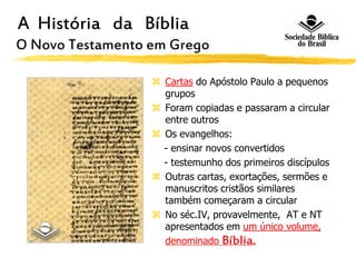 A História da Bíblia
O Novo Testamento em Grego
 Cartas do Apóstolo Paulo a pequenos
grupos
 Foram copiadas e passaram a circular
entre outros
 Os evangelhos:
- ensinar novos convertidos
- testemunho dos primeiros discípulos
 Outras cartas, exortações, sermões e
manuscritos cristãos similares
também começaram a circular
 No séc.IV, provavelmente, AT e NT
apresentados em um único volume,
denominado Bíblia.
 