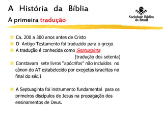 A História da Bíblia
A primeira tradução
 Ca. 200 a 300 anos antes de Cristo
 O Antigo Testamento foi traduzido para o grego.
 A tradução é conhecida como Septuaginta
[tradução dos setenta]
 Constavam sete livros “apócrifos” não incluídos no
cânon do AT estabelecido por exegetas israelitas no
final do séc.I
 A Septuaginta foi instrumento fundamental para os
primeiros discípulos de Jesus na propagação dos
ensinamentos de Deus.
 