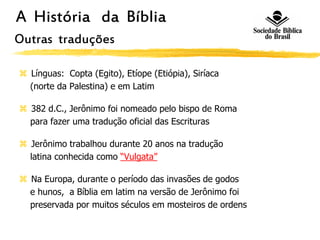 A História da Bíblia
Outras traduções
 Línguas: Copta (Egito), Etíope (Etiópia), Siríaca
(norte da Palestina) e em Latim
 382 d.C., Jerônimo foi nomeado pelo bispo de Roma
para fazer uma tradução oficial das Escrituras
 Jerônimo trabalhou durante 20 anos na tradução
latina conhecida como “Vulgata”
 Na Europa, durante o período das invasões de godos
e hunos, a Bíblia em latim na versão de Jerônimo foi
preservada por muitos séculos em mosteiros de ordens
 