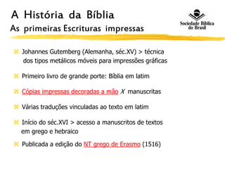 A História da Bíblia
As primeiras Escrituras impressas
 Johannes Gutemberg (Alemanha, séc.XV) > técnica
dos tipos metálicos móveis para impressões gráficas
 Primeiro livro de grande porte: Bíblia em latim
 Cópias impressas decoradas a mão X manuscritas
 Várias traduções vinculadas ao texto em latim
 Início do séc.XVI > acesso a manuscritos de textos
em grego e hebraico
 Publicada a edição do NT grego de Erasmo (1516)
 