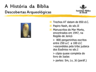 A História da Bíblia
Descobertas Arqueológicas
 Trechos AT datam de 850 d.C.
 Papiro Nash, do séc.II
 Manuscritos do Mar Morto,
encontrados em 1947, na
Região de Jericó
> 800 pergaminhos escritos
entre 250 a.C a 100 d.C
>escondidos pela tribo judaica
dos Essênios no séc.I
> cópia quase completa do
livro de Isaías
> partes: Sm, Lv, Jó (paráf.)
 