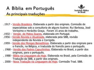 . 1917 - Versão Brasileira. Elaborada a partir dos originais. Comissão de
especialistas sob a consultoria de alguns ilustres: Rui Barbosa, José
Veríssimo e Heráclito Graça. Foram 15 anos de trabalho.
.1932 - Versão de Matos Soares, elaborada em Portugal.
.1956 - Versão Revista e Atualizada, elaborada pela SBB, revisão
independente da Revista e Corrigida.
.1959 - Versão dos Monges Beneditinos. Elaborada a partir dos originais para
o francês, na Bélgica, e traduzida do francês para o português.
. 1968 - Versão dos Padres Capuchinhos. Elaborada no Brasil, a partir dos
originais, para o português.
. 1988 - Bíblia na Linguagem de Hoje. Elaborada no Brasil, pela Comissão de
Tradução da SBB, a partir dos originais.
. 2000 - Nova Tradução na Linguagem de Hoje. Comissão Trad. SBB.
A Bíblia em Português
As principais traduções
 
