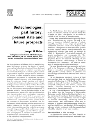 Biotechnologies:
past history,
present state and
future prospects
Joseph H. Hulse
Visiting Professor in Industrial Biotechnologies,
UMIST, Manchester, UK and at CFTRI, Mysore, India
and MS Swaminathon Research Foundation, India
The paper presents a chronological review of biotechnologies,
ancient and modern. It outlines the discovery of naturally
occurring drugs by Babylonians, Egyptians, Chinese, Greeks and
Romans, and the evolution of extraction, preservation and
transformation technologies. It describes how pharmaceuticals
progressed from empiricism, through chemical identiﬁcation
and synthesis to modern advances in genomics, proteomics,
bio-informatics and syntheses by cultured cells from various
genetically modiﬁed organisms. While biotechnologies for
drugs ﬁrst progressed through chemistry, until relatively
recently food technologies evolved by mechanisation, the gra-
dual replacement of human hands by machines. Present and
predicted industrial demand for bioengineers exceeds supply.
The cost and complexity of emerging biotechnologies call for
signiﬁcant revision of curricula and reorganisation of ace-
demic departments related to life sciences and biotechnol-
ogies. Urgently needed is active interdisciplinary cooperation
in research and development, both in universities and
industries, cooperation involving biochemists, bioengineers,
mathematicians, computational scientists, systems analysts
and specialists in bioinformatics. Bioscientists and bio-
technologists must acquire more sensitive awareness of civil
societies concerns and the ability to communicate with
private citizens, politicians and the media. Recognising the
inexorably rising demand for reliable health services, for safe
and adequate food supplies, present and future opportu-
nities for employment in industries devoted to food and
drug technologies have never been greater.
# 2003 Elsevier Ltd. All rights reserved.
The British physicist Lord Kelvin gave as his opinion
that if you can deﬁne precisely and measure exactly that
of which you speak, your opinions can be counted as
credible; if not, they must be deemed doubtful.
Let me begin with a deﬁnition relevant to this discus-
sion: ‘‘Biotechnologies are processes that seek to pre-
serve or transform biological materials of animal,
vegetable, microbial or viral origin into products of
commercial, economic, social and/or hygienic utility
and value’’. Bioengineers are men and women qualiﬁed
to design, develop, operate, maintain and control bio-
technological processes. One could cite instances in
which (i) ‘Biotechnology’ is exclusively equated with
genetic modiﬁcations and transgenesis, (ii) ‘‘Bio-
technology’’ denotes a bioscientiﬁc activity that has not
progressed beyond the research laboratory. In one
American dictionary ‘‘biotechnology’’ is deﬁned as
synonymous with ‘ergonomics’: the study of human
work in relation to a prevailing environment.
The name ‘Biotechnology’ ﬁrst appeared in Yorkshire
early in the 20th century. A Bureau of Biotechnology
began as a consultant laboratory in Leeds which from
1899 provided advisory services in chemistry and
microbiology to fermentation industries in the north of
England.
The two Manchester universities (soon to be fused
into one) have long and distinguished records in fer-
mentation biochemistry. In 1912, Dr Chaim Weizmann
isolated a strain of Clostridium acetobulylicum which
converted carbohydrate into butanol, acetone and
ethanol, a discovery extensively used for industrial
production of acetone and butanol.
In 1923, Dr Thomas Kennedy Walker welcomed the
ﬁrst students into his Department of Fermentation
Industries, possibly the ﬁrst of its kind, in what is now
the University of Manchester Institute of Science and
Technology. Later the departmental name was changed
to Industrial Biochemistry, semantically similar to
‘biotechnology’. The undergraduate course was an
amalgam of bioscience and bioengineering. From 1923
until he retired 35 years later, Professor Walker’s students
advanced to senior positions in food, pharmaceutical and
related bio-industries in very many countries.
The interrelation of food and drugs
This presentation assumes that most graduates in
bioengineering will progress to senior positions in food,
0924-2244/$ - see front matter # 2003 Elsevier Ltd. All rights reserved.
doi:10.1016/S0924-2244(03)00157-2
Trends in Food Science & Technology 15 (2004) 3–18
 