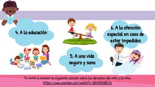6. A la atención
especial en caso de
estar impedidos
Te invito a conocer la siguiente canción sobre los derechos del niño y la niña:
https://www.youtube.com/watch?v=BENG4HdElVo
4. A la educación
5. A una vida
segura y sana
 