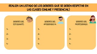 REALIZA UN LISTADO DE LOS DEBERES QUE SE DEBEN RESPETAR EN
LAS CLASES (ONLINE Y PRESENCIAL)
DEBERES DEL
ESTUDIANTE:
1-
2-
3-
4-
DEBERES DEL
APODERADO/A:
1-
2-
3-
4-
DEBERES DEL
PROFESORADO:
1-
2-
3-
4-
 