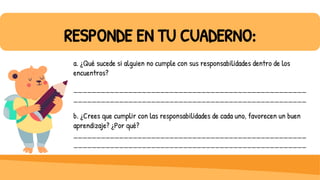 RESPONDE EN TU CUADERNO:
a. ¿Qué sucede si alguien no cumple con sus responsabilidades dentro de los
encuentros?
___________________________________________________
___________________________________________________
b. ¿Crees que cumplir con las responsabilidades de cada uno, favorecen un buen
aprendizaje? ¿Por qué?
___________________________________________________
___________________________________________________
 