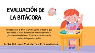 EVALUACIÓN DE
LA BITÁCORA
Hemos llegado al fin de la unidad y para evaluar lo que
aprendiste, si estás de forma on line utilizaremos la
plataforma Google Form. Si asiste presencialmente
realizarás la prueba escrita.
Fecha: Del lunes 15 al viernes 19 de noviembre
 