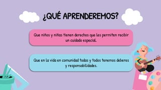 ¿QUÉ APRENDEREMOS?
Que niños y niñas tienen derechos que les permiten recibir
un cuidado especial.
Que en la vida en comunidad todas y todos tenemos deberes
y responsabilidades.
 