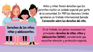 Niños y niñas tienen derechos que les
permiten recibir un cuidado especial por parte
de la comunidad. En 1989 las Naciones Unidas
aprobaron un tratado internacional llamado
Convención sobre los derechos del niño.
En el tratado, los países reconocen los
principales derechos de niñas, niños y
adolescentes (DNNA), considerando que
necesitan atención y protección especial.
Derechos de los niños,
niñas y adolescentes.
 
