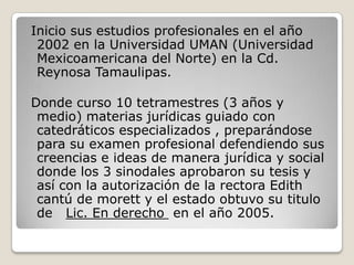 Iniciosus estudios profesionales en el año 2002 en la Universidad UMAN (Universidad Mexicoamericana del Norte) en la Cd. R...