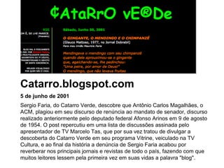 5 de junho de 2001 Sergio Faria, do Catarro Verde, descobre que Antônio Carlos Magalhães, o ACM, plagiou em seu discurso de renúncia ao mandato de senador, discurso realizado anteriormente pelo deputado federal Afonso Arinos em 9 de agosto de 1954. O post repercutiu em uma lista de discussões assinada pelo apresentador de TV Marcelo Tas, que por sua vez tratou de divulgar a descoberta do Catarro Verde em seu programa Vitrine, veiculado na TV Cultura, e ao final da história a denúncia de Sergio Faria acabou por reverberar nos principais jornais e revistas de todo o país, fazendo com que muitos leitores lessem pela primeira vez em suas vidas a palavra "blog". Catarro.blogspot.com 