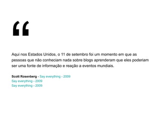 Aqui nos Estados Unidos, o 11 de setembro foi um momento em que as pessoas que não conheciam nada sobre blogs aprenderam que eles poderiam ser uma fonte de informação e reação a eventos mundiais. Scott Rosenberg  -  Say everything - 2009 Say everything - 2009 Say everything - 2009 “ 