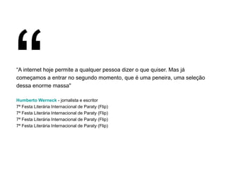 “ A internet hoje permite a qualquer pessoa dizer o que quiser. Mas já começamos a entrar no segundo momento, que é uma peneira, uma seleção dessa enorme massa" Humberto Werneck  - jornalista e escritor 7ª Festa Literária Internacional de Paraty (Flip) 7ª Festa Literária Internacional de Paraty (Flip) 7ª Festa Literária Internacional de Paraty (Flip) 7ª Festa Literária Internacional de Paraty (Flip) “ 