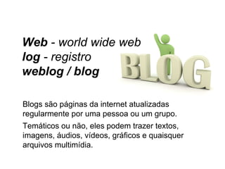 Blogs são páginas da internet atualizadas regularmente por uma pessoa ou um grupo.  Temáticos ou não, eles podem trazer textos, imagens, áudios, vídeos, gráficos e quaisquer arquivos multimídia.  Web  - world wide web log  - registro weblog / blog 