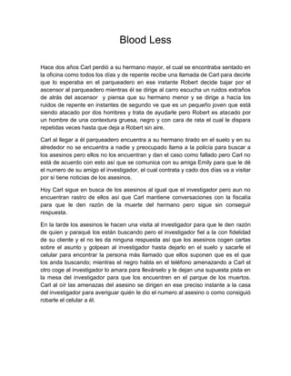 Blood Less

Hace dos años Carl perdió a su hermano mayor, el cual se encontraba sentado en
la oficina como todos los días y de repente recibe una llamada de Carl para decirle
que lo esperaba en el parqueadero en ese instante Robert decide bajar por el
ascensor al parqueadero mientras él se dirige al carro escucha un ruidos extraños
de atrás del ascensor y piensa que su hermano menor y se dirige a hacía los
ruidos de repente en instantes de segundo ve que es un pequeño joven que está
siendo atacado por dos hombres y trata de ayudarle pero Robert es atacado por
un hombre de una contextura gruesa, negro y con cara de rata el cual le dispara
repetidas veces hasta que deja a Robert sin aire.

Carl al llegar a él parqueadero encuentra a su hermano tirado en el suelo y en su
alrededor no se encuentra a nadie y preocupado llama a la policía para buscar a
los asesinos pero ellos no los encuentran y dan el caso como fallado pero Carl no
está de acuerdo con esto así que se comunica con su amiga Emily para que le dé
el numero de su amigo el investigador, el cual contrata y cado dos días va a visitar
por si tiene noticias de los asesinos.

Hoy Carl sigue en busca de los asesinos al igual que el investigador pero aun no
encuentran rastro de ellos así que Carl mantiene conversaciones con la fiscalía
para que le den razón de la muerte del hermano pero sigue sin conseguir
respuesta.

En la tarde los asesinos le hacen una visita al investigador para que le den razón
de quien y paraqué los están buscando pero el investigador fiel a la con fidelidad
de su cliente y el no les da ninguna respuesta así que los asesinos cogen cartas
sobre el asunto y golpean al investigador hasta dejarlo en el suelo y sacarle el
celular para encontrar la persona más llamado que ellos suponen que es el que
los anda buscando; mientras el negro habla en el teléfono amenazando a Carl el
otro coge al investigador lo amara para llevárselo y le dejan una supuesta pista en
la mesa del investigador para que los encuentren en el parque de los muertos.
Carl al oír las amenazas del asesino se dirigen en ese preciso instante a la casa
del investigador para averiguar quién le dio el numero al asesino o como consiguió
robarle el celular a él.
 
