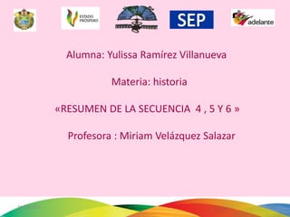 Alumna: Yulissa Ramírez Villanueva

                        Materia: historia

             «RESUMEN DE LA SECUENCIA 4 , 5 Y 6 »

               Profesora : Miriam Velázquez Salazar




31/12/2011                                            1
 
