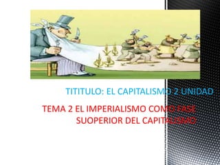 TEMA 2 EL IMPERIALISMO COMO FASE
SUOPERIOR DEL CAPITALISMO
TITITULO: EL CAPITALISMO 2 UNIDAD
 
