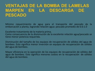 VENTAJAS DE LA BOMBA DE LAMELAS MARPEN EN LA DESCARGA DE  PESCADO Mínimo requerimiento de agua para el transporte del pescado de la embarcación a planta, logrando relación agua: pescado promedio de 0.6:1.0  Excelente tratamiento de la materia prima.  Como consecuencia de la disminución de la excelente relación agua/pescado se tiene menor potencia requerida.  Disminución del tamaño de los equipos de recuperación de sólidos del agua de bombeo. Esto significa menor inversión en equipos de recuperación de sólidos del agua de bombeo.  Mayor eficiencia en la operación de los equipos de recuperación de sólidos del agua de bombeo. Esto significa menores costos en la recuperación  de sólidos del agua de bombeo.  