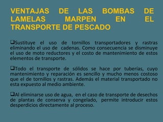 VENTAJAS DE LAS BOMBAS DE LAMELAS MARPEN EN EL TRANSPORTE DE PESCADO Sustituye el uso de tornillos transportadores y rastras eliminando el uso de  cadenas. Como consecuencia se disminuye el uso de moto reductores y el costo de mantenimiento de estos elementos de transporte. Todo el transporte de sólidos se hace por tuberías, cuyo mantenimiento y reparación es sencillo y mucho menos costoso que el de tornillos y rastras. Además el material transportado no esta expuesto al medio ambiente. Al eliminarse uso de agua,  en el caso de transporte de desechos de plantas de conserva y congelado,  permite introducir estos desperdicios directamente al proceso. 