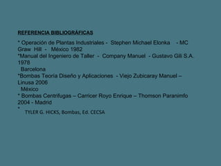 REFERENCIA BIBLIOGRÁFICAS * Operación de Plantas Industriales -  Stephen Michael Elonka  - MC  Graw  Hill  -  México 1982 *Manual del Ingeniero de Taller  -  Company Manuel  - Gustavo Gili S.A. 1978  Barcelona *Bombas Teoría Diseño y Aplicaciones  - Viejo Zubicaray Manuel – Linusa 2006  México * Bombas Centrifugas – Carricer Royo Enrique – Thomson Paranimfo 2004 - Madrid * TYLER G. HICKS, Bombas, Ed. CECSA 
