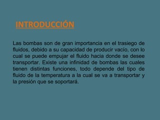    INTRODUCCIÓN Las bombas son de gran importancia en el trasiego de fluidos, debido a su capacidad de producir vacío, con lo cual se puede empujar el fluido hacia donde se desee transportar. Existe una infinidad de bombas las cuales tienen distintas funciones, todo depende del tipo de fluido de la temperatura a la cual se va a transportar y la presión que se soportará.  
